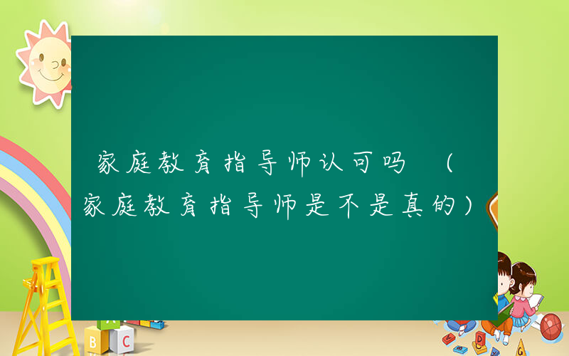 家庭教育指导师认可吗 (家庭教育指导师是不是真的)